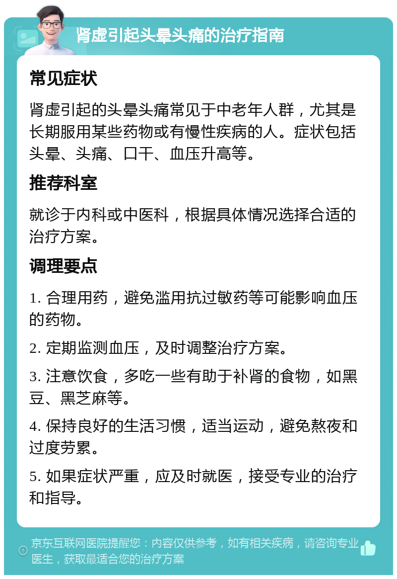 肾虚引起头晕头痛的治疗指南 常见症状 肾虚引起的头晕头痛常见于中老年人群，尤其是长期服用某些药物或有慢性疾病的人。症状包括头晕、头痛、口干、血压升高等。 推荐科室 就诊于内科或中医科，根据具体情况选择合适的治疗方案。 调理要点 1. 合理用药，避免滥用抗过敏药等可能影响血压的药物。 2. 定期监测血压，及时调整治疗方案。 3. 注意饮食，多吃一些有助于补肾的食物，如黑豆、黑芝麻等。 4. 保持良好的生活习惯，适当运动，避免熬夜和过度劳累。 5. 如果症状严重，应及时就医，接受专业的治疗和指导。