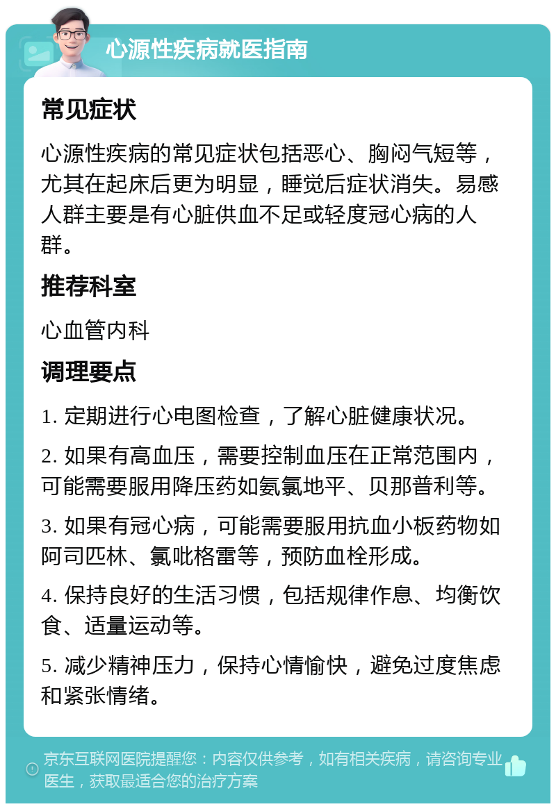 心源性疾病就医指南 常见症状 心源性疾病的常见症状包括恶心、胸闷气短等，尤其在起床后更为明显，睡觉后症状消失。易感人群主要是有心脏供血不足或轻度冠心病的人群。 推荐科室 心血管内科 调理要点 1. 定期进行心电图检查，了解心脏健康状况。 2. 如果有高血压，需要控制血压在正常范围内，可能需要服用降压药如氨氯地平、贝那普利等。 3. 如果有冠心病，可能需要服用抗血小板药物如阿司匹林、氯吡格雷等，预防血栓形成。 4. 保持良好的生活习惯，包括规律作息、均衡饮食、适量运动等。 5. 减少精神压力，保持心情愉快，避免过度焦虑和紧张情绪。