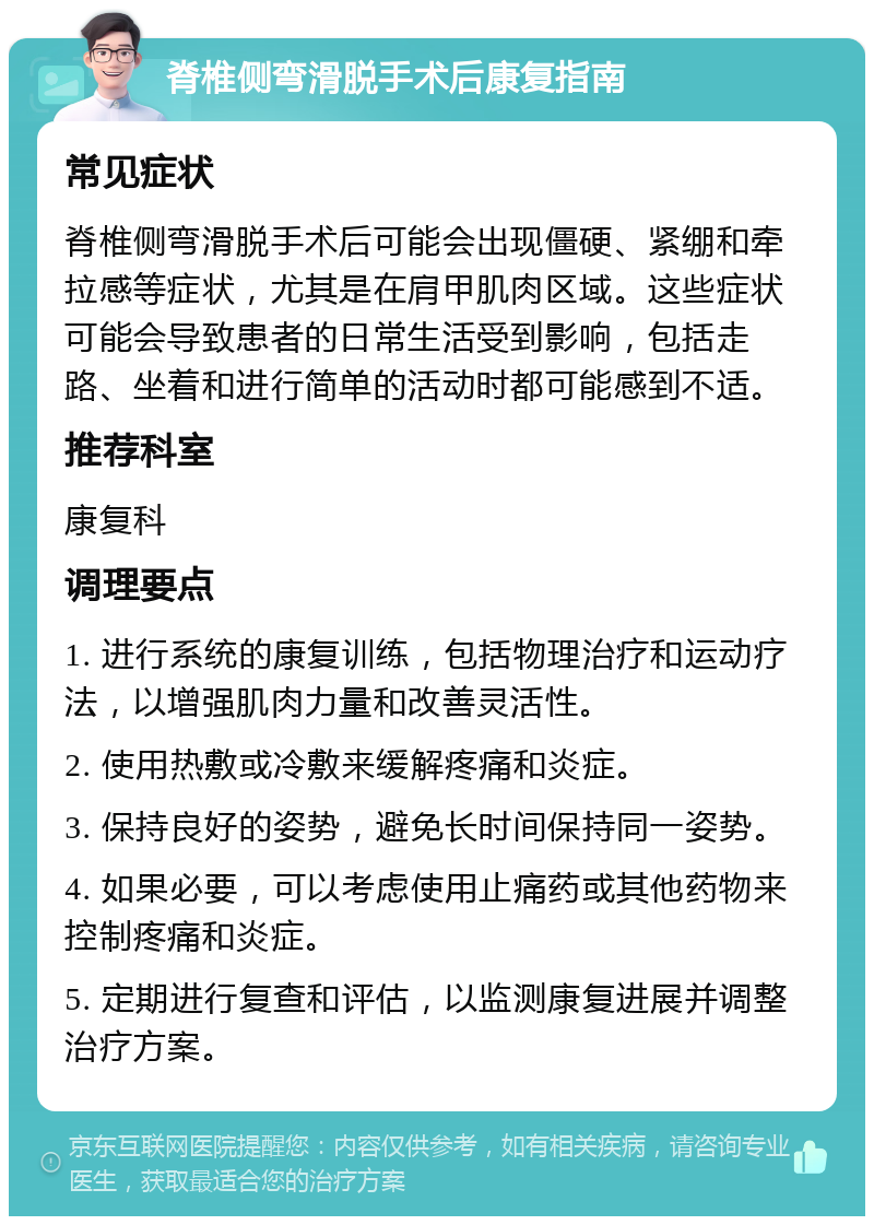 脊椎侧弯滑脱手术后康复指南 常见症状 脊椎侧弯滑脱手术后可能会出现僵硬、紧绷和牵拉感等症状，尤其是在肩甲肌肉区域。这些症状可能会导致患者的日常生活受到影响，包括走路、坐着和进行简单的活动时都可能感到不适。 推荐科室 康复科 调理要点 1. 进行系统的康复训练，包括物理治疗和运动疗法，以增强肌肉力量和改善灵活性。 2. 使用热敷或冷敷来缓解疼痛和炎症。 3. 保持良好的姿势，避免长时间保持同一姿势。 4. 如果必要，可以考虑使用止痛药或其他药物来控制疼痛和炎症。 5. 定期进行复查和评估，以监测康复进展并调整治疗方案。