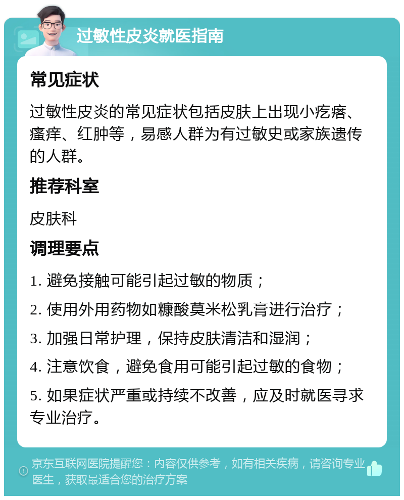 过敏性皮炎就医指南 常见症状 过敏性皮炎的常见症状包括皮肤上出现小疙瘩、瘙痒、红肿等，易感人群为有过敏史或家族遗传的人群。 推荐科室 皮肤科 调理要点 1. 避免接触可能引起过敏的物质； 2. 使用外用药物如糠酸莫米松乳膏进行治疗； 3. 加强日常护理，保持皮肤清洁和湿润； 4. 注意饮食，避免食用可能引起过敏的食物； 5. 如果症状严重或持续不改善，应及时就医寻求专业治疗。