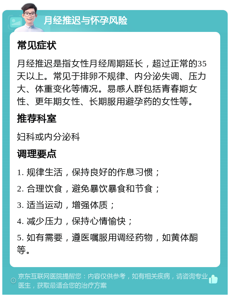 月经推迟与怀孕风险 常见症状 月经推迟是指女性月经周期延长，超过正常的35天以上。常见于排卵不规律、内分泌失调、压力大、体重变化等情况。易感人群包括青春期女性、更年期女性、长期服用避孕药的女性等。 推荐科室 妇科或内分泌科 调理要点 1. 规律生活，保持良好的作息习惯； 2. 合理饮食，避免暴饮暴食和节食； 3. 适当运动，增强体质； 4. 减少压力，保持心情愉快； 5. 如有需要，遵医嘱服用调经药物，如黄体酮等。