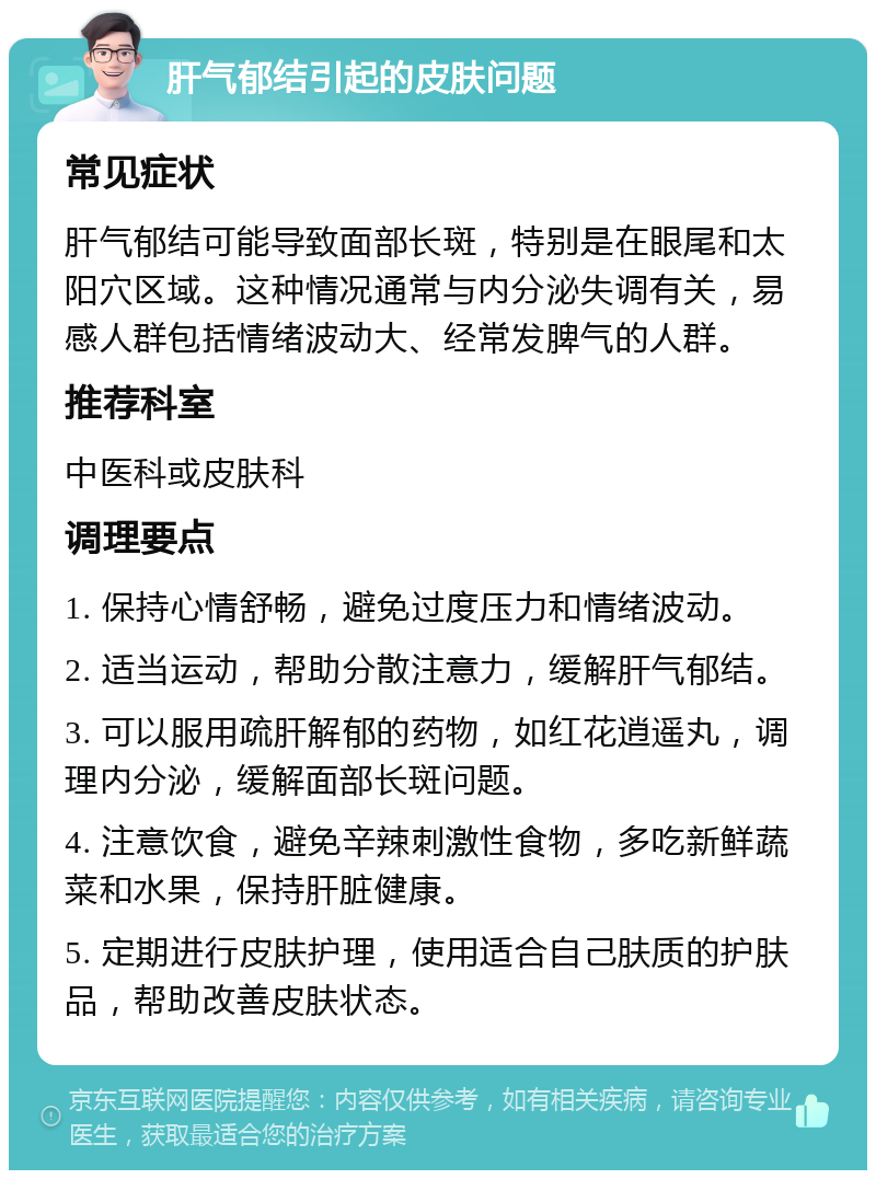 肝气郁结引起的皮肤问题 常见症状 肝气郁结可能导致面部长斑，特别是在眼尾和太阳穴区域。这种情况通常与内分泌失调有关，易感人群包括情绪波动大、经常发脾气的人群。 推荐科室 中医科或皮肤科 调理要点 1. 保持心情舒畅，避免过度压力和情绪波动。 2. 适当运动，帮助分散注意力，缓解肝气郁结。 3. 可以服用疏肝解郁的药物，如红花逍遥丸，调理内分泌，缓解面部长斑问题。 4. 注意饮食，避免辛辣刺激性食物，多吃新鲜蔬菜和水果，保持肝脏健康。 5. 定期进行皮肤护理，使用适合自己肤质的护肤品，帮助改善皮肤状态。