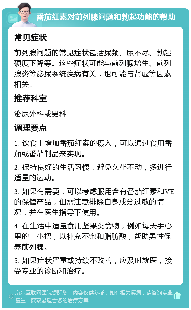 番茄红素对前列腺问题和勃起功能的帮助 常见症状 前列腺问题的常见症状包括尿频、尿不尽、勃起硬度下降等。这些症状可能与前列腺增生、前列腺炎等泌尿系统疾病有关，也可能与肾虚等因素相关。 推荐科室 泌尿外科或男科 调理要点 1. 饮食上增加番茄红素的摄入，可以通过食用番茄或番茄制品来实现。 2. 保持良好的生活习惯，避免久坐不动，多进行适量的运动。 3. 如果有需要，可以考虑服用含有番茄红素和VE的保健产品，但需注意排除自身成分过敏的情况，并在医生指导下使用。 4. 在生活中适量食用坚果类食物，例如每天手心里的一小把，以补充不饱和脂肪酸，帮助男性保养前列腺。 5. 如果症状严重或持续不改善，应及时就医，接受专业的诊断和治疗。