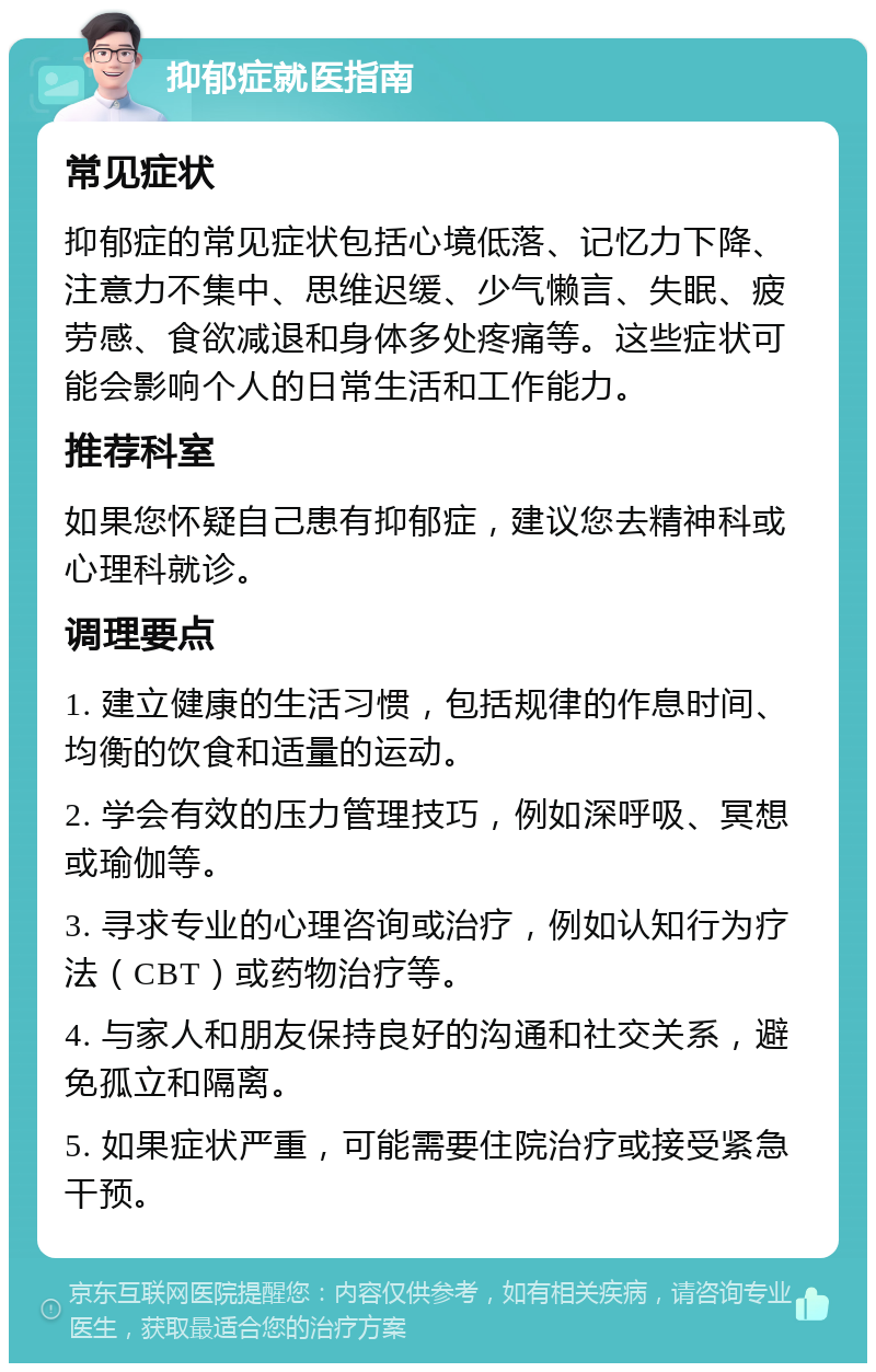 抑郁症就医指南 常见症状 抑郁症的常见症状包括心境低落、记忆力下降、注意力不集中、思维迟缓、少气懒言、失眠、疲劳感、食欲减退和身体多处疼痛等。这些症状可能会影响个人的日常生活和工作能力。 推荐科室 如果您怀疑自己患有抑郁症，建议您去精神科或心理科就诊。 调理要点 1. 建立健康的生活习惯，包括规律的作息时间、均衡的饮食和适量的运动。 2. 学会有效的压力管理技巧，例如深呼吸、冥想或瑜伽等。 3. 寻求专业的心理咨询或治疗，例如认知行为疗法（CBT）或药物治疗等。 4. 与家人和朋友保持良好的沟通和社交关系，避免孤立和隔离。 5. 如果症状严重，可能需要住院治疗或接受紧急干预。