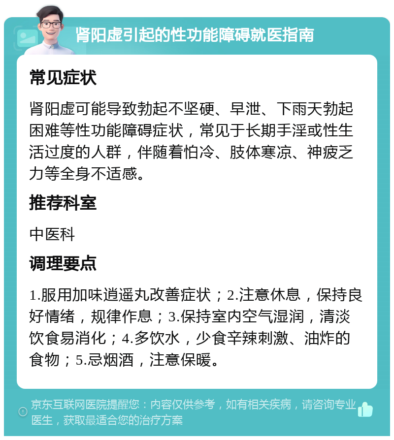 肾阳虚引起的性功能障碍就医指南 常见症状 肾阳虚可能导致勃起不坚硬、早泄、下雨天勃起困难等性功能障碍症状，常见于长期手淫或性生活过度的人群，伴随着怕冷、肢体寒凉、神疲乏力等全身不适感。 推荐科室 中医科 调理要点 1.服用加味逍遥丸改善症状；2.注意休息，保持良好情绪，规律作息；3.保持室内空气湿润，清淡饮食易消化；4.多饮水，少食辛辣刺激、油炸的食物；5.忌烟酒，注意保暖。