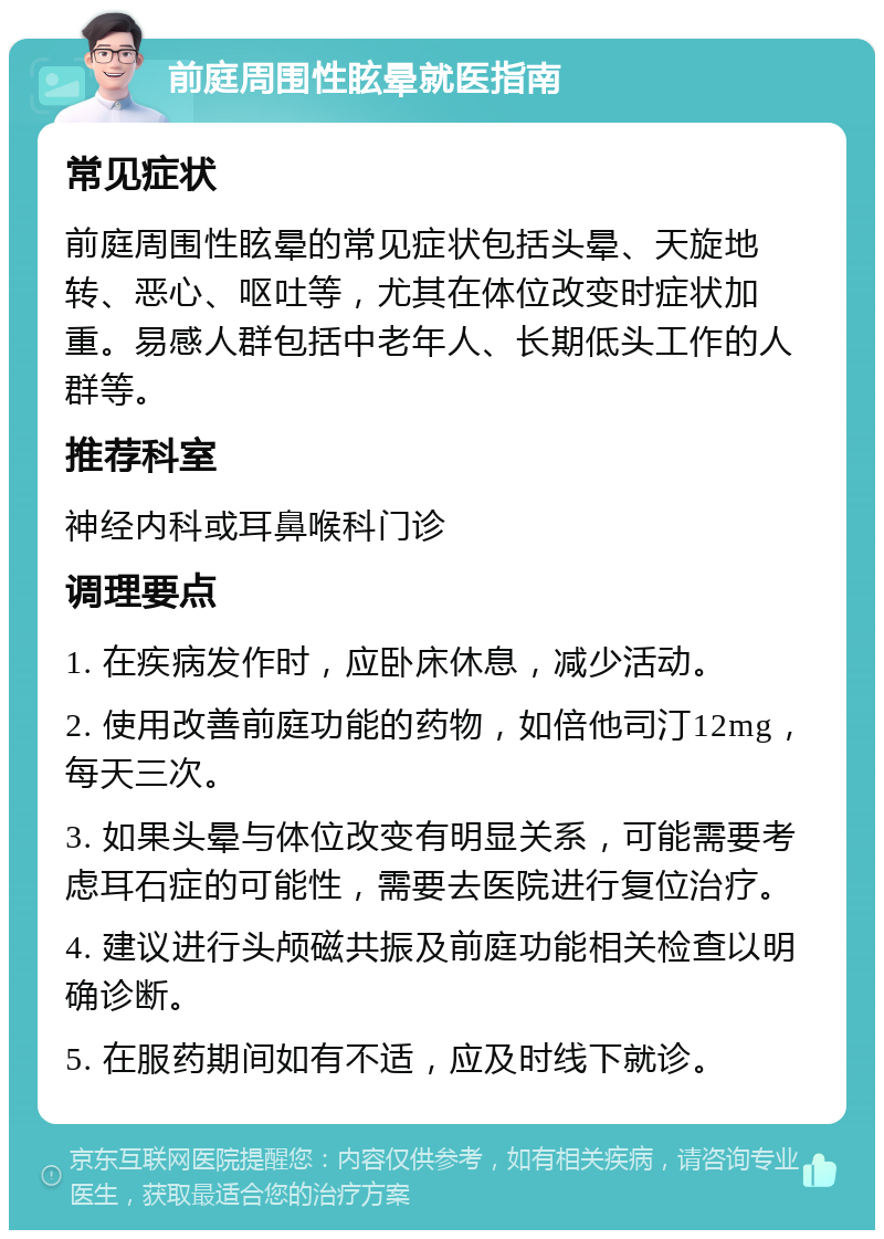 前庭周围性眩晕就医指南 常见症状 前庭周围性眩晕的常见症状包括头晕、天旋地转、恶心、呕吐等，尤其在体位改变时症状加重。易感人群包括中老年人、长期低头工作的人群等。 推荐科室 神经内科或耳鼻喉科门诊 调理要点 1. 在疾病发作时，应卧床休息，减少活动。 2. 使用改善前庭功能的药物，如倍他司汀12mg，每天三次。 3. 如果头晕与体位改变有明显关系，可能需要考虑耳石症的可能性，需要去医院进行复位治疗。 4. 建议进行头颅磁共振及前庭功能相关检查以明确诊断。 5. 在服药期间如有不适，应及时线下就诊。