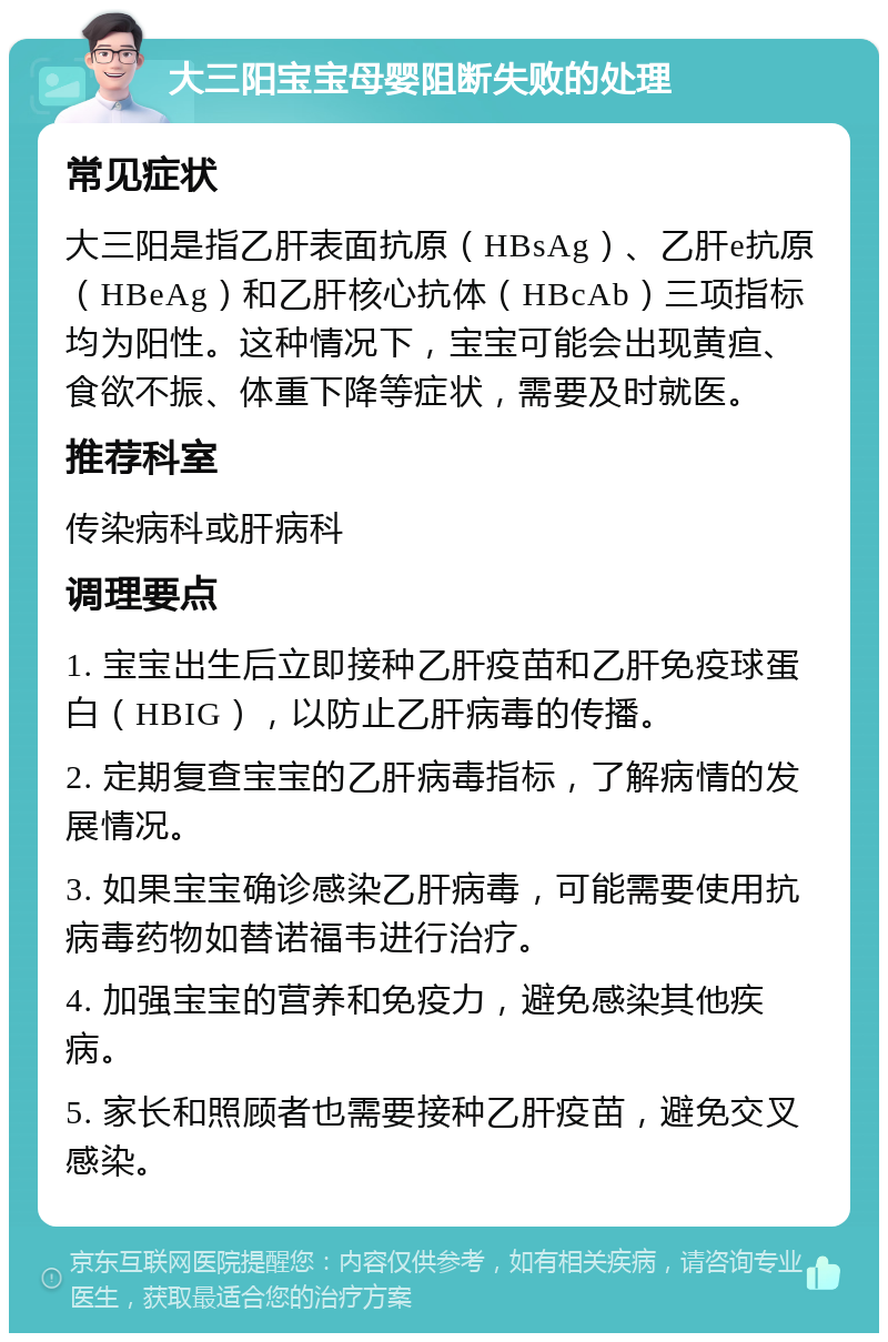 大三阳宝宝母婴阻断失败的处理 常见症状 大三阳是指乙肝表面抗原（HBsAg）、乙肝e抗原（HBeAg）和乙肝核心抗体（HBcAb）三项指标均为阳性。这种情况下，宝宝可能会出现黄疸、食欲不振、体重下降等症状，需要及时就医。 推荐科室 传染病科或肝病科 调理要点 1. 宝宝出生后立即接种乙肝疫苗和乙肝免疫球蛋白（HBIG），以防止乙肝病毒的传播。 2. 定期复查宝宝的乙肝病毒指标，了解病情的发展情况。 3. 如果宝宝确诊感染乙肝病毒，可能需要使用抗病毒药物如替诺福韦进行治疗。 4. 加强宝宝的营养和免疫力，避免感染其他疾病。 5. 家长和照顾者也需要接种乙肝疫苗，避免交叉感染。