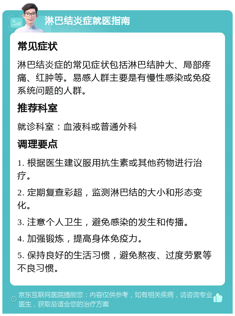 淋巴结炎症就医指南 常见症状 淋巴结炎症的常见症状包括淋巴结肿大、局部疼痛、红肿等。易感人群主要是有慢性感染或免疫系统问题的人群。 推荐科室 就诊科室：血液科或普通外科 调理要点 1. 根据医生建议服用抗生素或其他药物进行治疗。 2. 定期复查彩超，监测淋巴结的大小和形态变化。 3. 注意个人卫生，避免感染的发生和传播。 4. 加强锻炼，提高身体免疫力。 5. 保持良好的生活习惯，避免熬夜、过度劳累等不良习惯。