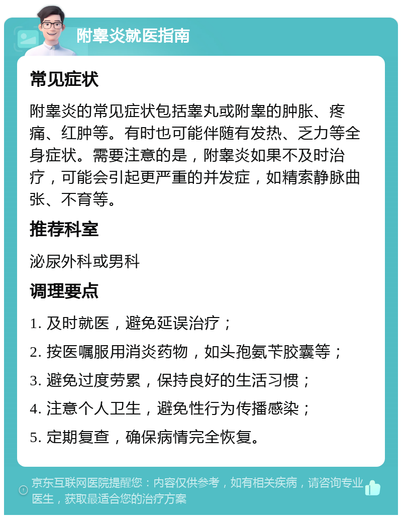 附睾炎就医指南 常见症状 附睾炎的常见症状包括睾丸或附睾的肿胀、疼痛、红肿等。有时也可能伴随有发热、乏力等全身症状。需要注意的是，附睾炎如果不及时治疗，可能会引起更严重的并发症，如精索静脉曲张、不育等。 推荐科室 泌尿外科或男科 调理要点 1. 及时就医，避免延误治疗； 2. 按医嘱服用消炎药物，如头孢氨苄胶囊等； 3. 避免过度劳累，保持良好的生活习惯； 4. 注意个人卫生，避免性行为传播感染； 5. 定期复查，确保病情完全恢复。