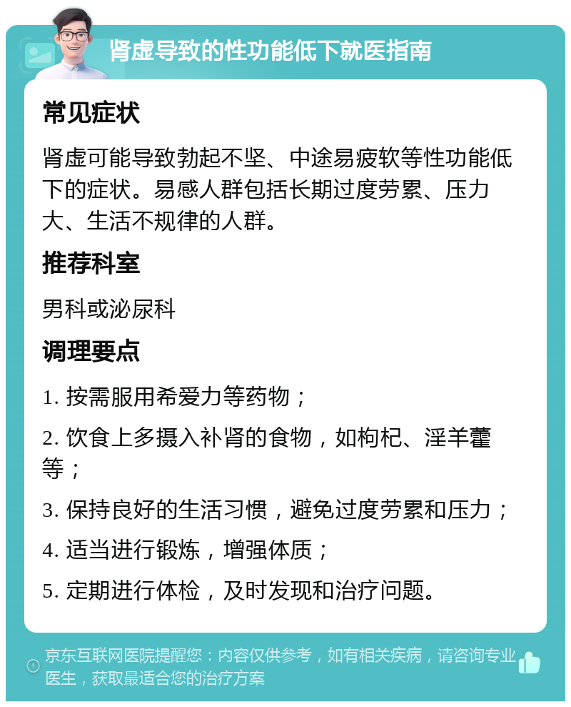 肾虚导致的性功能低下就医指南 常见症状 肾虚可能导致勃起不坚、中途易疲软等性功能低下的症状。易感人群包括长期过度劳累、压力大、生活不规律的人群。 推荐科室 男科或泌尿科 调理要点 1. 按需服用希爱力等药物； 2. 饮食上多摄入补肾的食物，如枸杞、淫羊藿等； 3. 保持良好的生活习惯，避免过度劳累和压力； 4. 适当进行锻炼，增强体质； 5. 定期进行体检，及时发现和治疗问题。