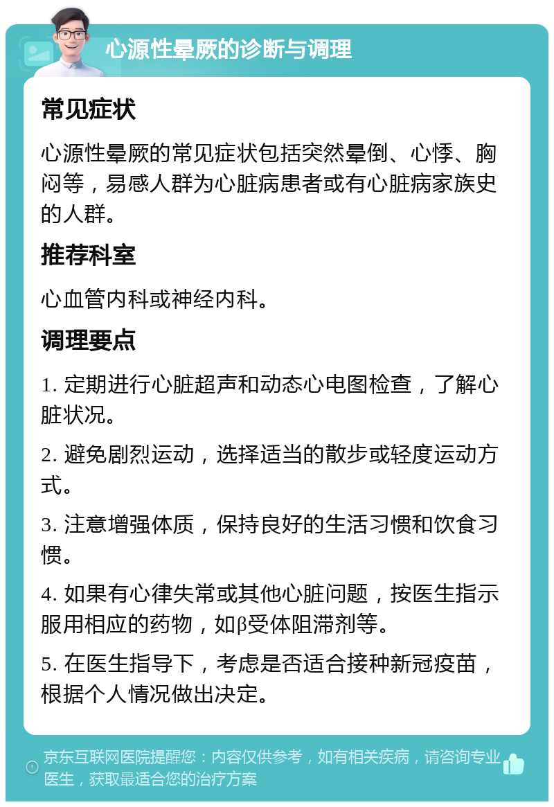 心源性晕厥的诊断与调理 常见症状 心源性晕厥的常见症状包括突然晕倒、心悸、胸闷等，易感人群为心脏病患者或有心脏病家族史的人群。 推荐科室 心血管内科或神经内科。 调理要点 1. 定期进行心脏超声和动态心电图检查，了解心脏状况。 2. 避免剧烈运动，选择适当的散步或轻度运动方式。 3. 注意增强体质，保持良好的生活习惯和饮食习惯。 4. 如果有心律失常或其他心脏问题，按医生指示服用相应的药物，如β受体阻滞剂等。 5. 在医生指导下，考虑是否适合接种新冠疫苗，根据个人情况做出决定。