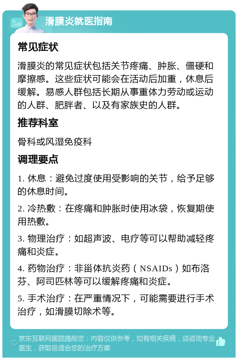 滑膜炎就医指南 常见症状 滑膜炎的常见症状包括关节疼痛、肿胀、僵硬和摩擦感。这些症状可能会在活动后加重，休息后缓解。易感人群包括长期从事重体力劳动或运动的人群、肥胖者、以及有家族史的人群。 推荐科室 骨科或风湿免疫科 调理要点 1. 休息：避免过度使用受影响的关节，给予足够的休息时间。 2. 冷热敷：在疼痛和肿胀时使用冰袋，恢复期使用热敷。 3. 物理治疗：如超声波、电疗等可以帮助减轻疼痛和炎症。 4. 药物治疗：非甾体抗炎药（NSAIDs）如布洛芬、阿司匹林等可以缓解疼痛和炎症。 5. 手术治疗：在严重情况下，可能需要进行手术治疗，如滑膜切除术等。