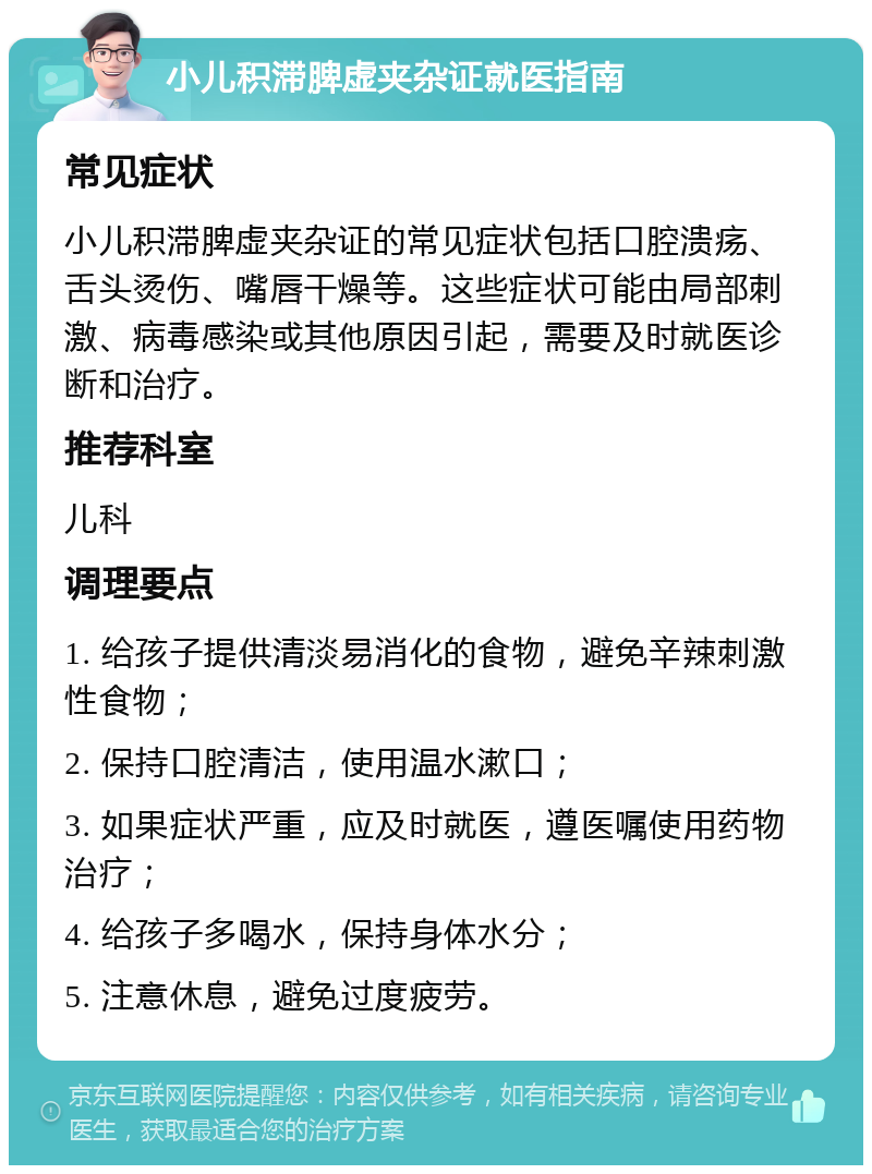 小儿积滞脾虚夹杂证就医指南 常见症状 小儿积滞脾虚夹杂证的常见症状包括口腔溃疡、舌头烫伤、嘴唇干燥等。这些症状可能由局部刺激、病毒感染或其他原因引起，需要及时就医诊断和治疗。 推荐科室 儿科 调理要点 1. 给孩子提供清淡易消化的食物，避免辛辣刺激性食物； 2. 保持口腔清洁，使用温水漱口； 3. 如果症状严重，应及时就医，遵医嘱使用药物治疗； 4. 给孩子多喝水，保持身体水分； 5. 注意休息，避免过度疲劳。