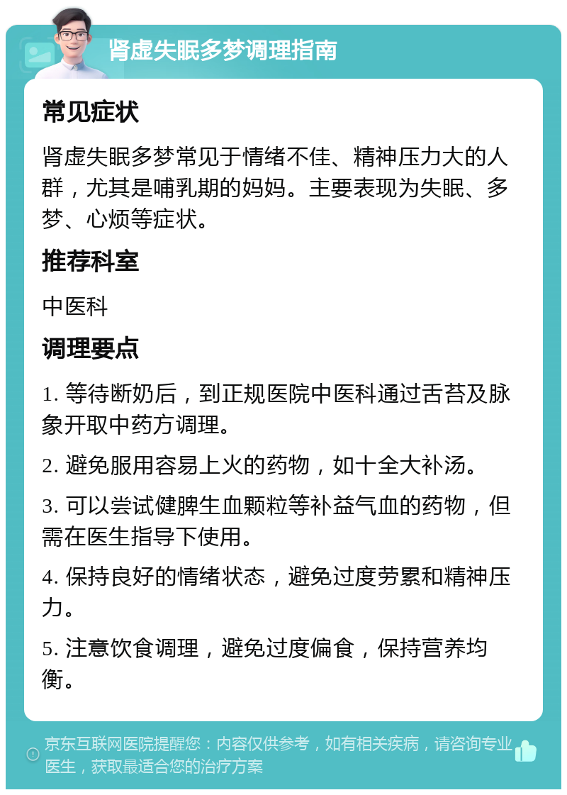 肾虚失眠多梦调理指南 常见症状 肾虚失眠多梦常见于情绪不佳、精神压力大的人群，尤其是哺乳期的妈妈。主要表现为失眠、多梦、心烦等症状。 推荐科室 中医科 调理要点 1. 等待断奶后，到正规医院中医科通过舌苔及脉象开取中药方调理。 2. 避免服用容易上火的药物，如十全大补汤。 3. 可以尝试健脾生血颗粒等补益气血的药物，但需在医生指导下使用。 4. 保持良好的情绪状态，避免过度劳累和精神压力。 5. 注意饮食调理，避免过度偏食，保持营养均衡。