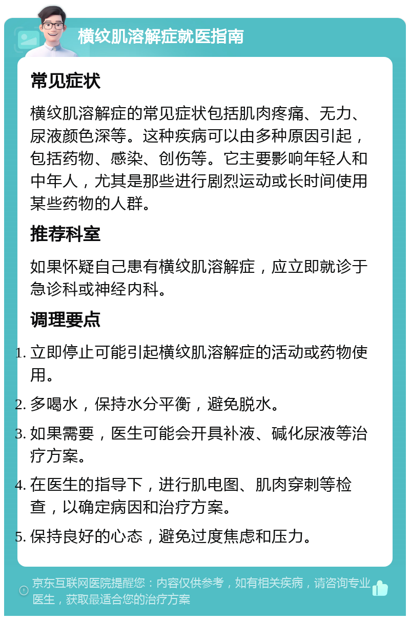 横纹肌溶解症就医指南 常见症状 横纹肌溶解症的常见症状包括肌肉疼痛、无力、尿液颜色深等。这种疾病可以由多种原因引起，包括药物、感染、创伤等。它主要影响年轻人和中年人，尤其是那些进行剧烈运动或长时间使用某些药物的人群。 推荐科室 如果怀疑自己患有横纹肌溶解症，应立即就诊于急诊科或神经内科。 调理要点 立即停止可能引起横纹肌溶解症的活动或药物使用。 多喝水，保持水分平衡，避免脱水。 如果需要，医生可能会开具补液、碱化尿液等治疗方案。 在医生的指导下，进行肌电图、肌肉穿刺等检查，以确定病因和治疗方案。 保持良好的心态，避免过度焦虑和压力。