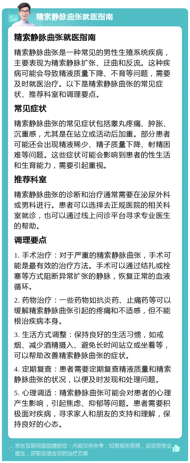 精索静脉曲张就医指南 精索静脉曲张就医指南 精索静脉曲张是一种常见的男性生殖系统疾病，主要表现为精索静脉扩张、迂曲和反流。这种疾病可能会导致精液质量下降、不育等问题，需要及时就医治疗。以下是精索静脉曲张的常见症状、推荐科室和调理要点。 常见症状 精索静脉曲张的常见症状包括睾丸疼痛、肿胀、沉重感，尤其是在站立或活动后加重。部分患者可能还会出现精液稀少、精子质量下降、射精困难等问题。这些症状可能会影响到患者的性生活和生育能力，需要引起重视。 推荐科室 精索静脉曲张的诊断和治疗通常需要在泌尿外科或男科进行。患者可以选择去正规医院的相关科室就诊，也可以通过线上问诊平台寻求专业医生的帮助。 调理要点 1. 手术治疗：对于严重的精索静脉曲张，手术可能是最有效的治疗方法。手术可以通过结扎或栓塞等方式阻断异常扩张的静脉，恢复正常的血液循环。 2. 药物治疗：一些药物如抗炎药、止痛药等可以缓解精索静脉曲张引起的疼痛和不适感，但不能根治疾病本身。 3. 生活方式调整：保持良好的生活习惯，如戒烟、减少酒精摄入、避免长时间站立或坐着等，可以帮助改善精索静脉曲张的症状。 4. 定期复查：患者需要定期复查精液质量和精索静脉曲张的状况，以便及时发现和处理问题。 5. 心理调适：精索静脉曲张可能会对患者的心理产生影响，引起焦虑、抑郁等问题。患者需要积极面对疾病，寻求家人和朋友的支持和理解，保持良好的心态。