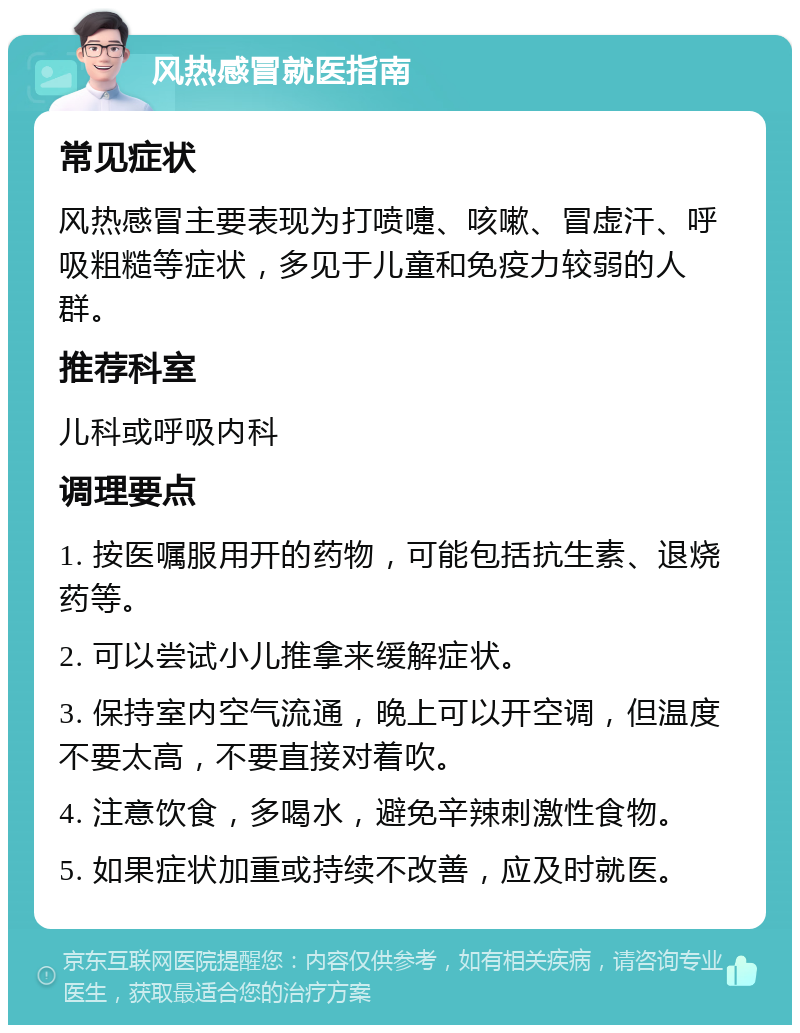 风热感冒就医指南 常见症状 风热感冒主要表现为打喷嚏、咳嗽、冒虚汗、呼吸粗糙等症状，多见于儿童和免疫力较弱的人群。 推荐科室 儿科或呼吸内科 调理要点 1. 按医嘱服用开的药物，可能包括抗生素、退烧药等。 2. 可以尝试小儿推拿来缓解症状。 3. 保持室内空气流通，晚上可以开空调，但温度不要太高，不要直接对着吹。 4. 注意饮食，多喝水，避免辛辣刺激性食物。 5. 如果症状加重或持续不改善，应及时就医。