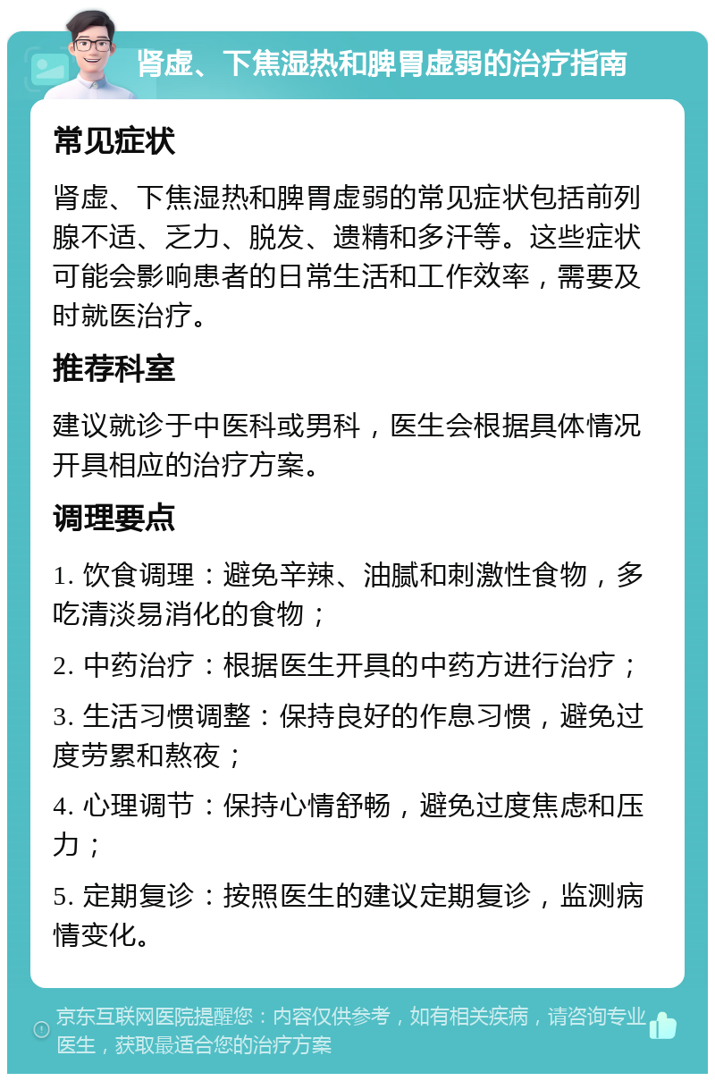 肾虚、下焦湿热和脾胃虚弱的治疗指南 常见症状 肾虚、下焦湿热和脾胃虚弱的常见症状包括前列腺不适、乏力、脱发、遗精和多汗等。这些症状可能会影响患者的日常生活和工作效率，需要及时就医治疗。 推荐科室 建议就诊于中医科或男科，医生会根据具体情况开具相应的治疗方案。 调理要点 1. 饮食调理：避免辛辣、油腻和刺激性食物，多吃清淡易消化的食物； 2. 中药治疗：根据医生开具的中药方进行治疗； 3. 生活习惯调整：保持良好的作息习惯，避免过度劳累和熬夜； 4. 心理调节：保持心情舒畅，避免过度焦虑和压力； 5. 定期复诊：按照医生的建议定期复诊，监测病情变化。