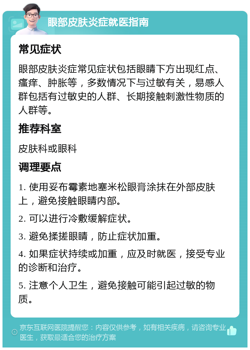 眼部皮肤炎症就医指南 常见症状 眼部皮肤炎症常见症状包括眼睛下方出现红点、瘙痒、肿胀等，多数情况下与过敏有关，易感人群包括有过敏史的人群、长期接触刺激性物质的人群等。 推荐科室 皮肤科或眼科 调理要点 1. 使用妥布霉素地塞米松眼膏涂抹在外部皮肤上，避免接触眼睛内部。 2. 可以进行冷敷缓解症状。 3. 避免揉搓眼睛，防止症状加重。 4. 如果症状持续或加重，应及时就医，接受专业的诊断和治疗。 5. 注意个人卫生，避免接触可能引起过敏的物质。