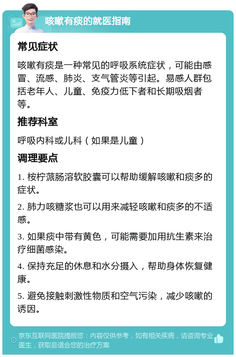 咳嗽有痰的就医指南 常见症状 咳嗽有痰是一种常见的呼吸系统症状，可能由感冒、流感、肺炎、支气管炎等引起。易感人群包括老年人、儿童、免疫力低下者和长期吸烟者等。 推荐科室 呼吸内科或儿科（如果是儿童） 调理要点 1. 桉柠蒎肠溶软胶囊可以帮助缓解咳嗽和痰多的症状。 2. 肺力咳糖浆也可以用来减轻咳嗽和痰多的不适感。 3. 如果痰中带有黄色，可能需要加用抗生素来治疗细菌感染。 4. 保持充足的休息和水分摄入，帮助身体恢复健康。 5. 避免接触刺激性物质和空气污染，减少咳嗽的诱因。