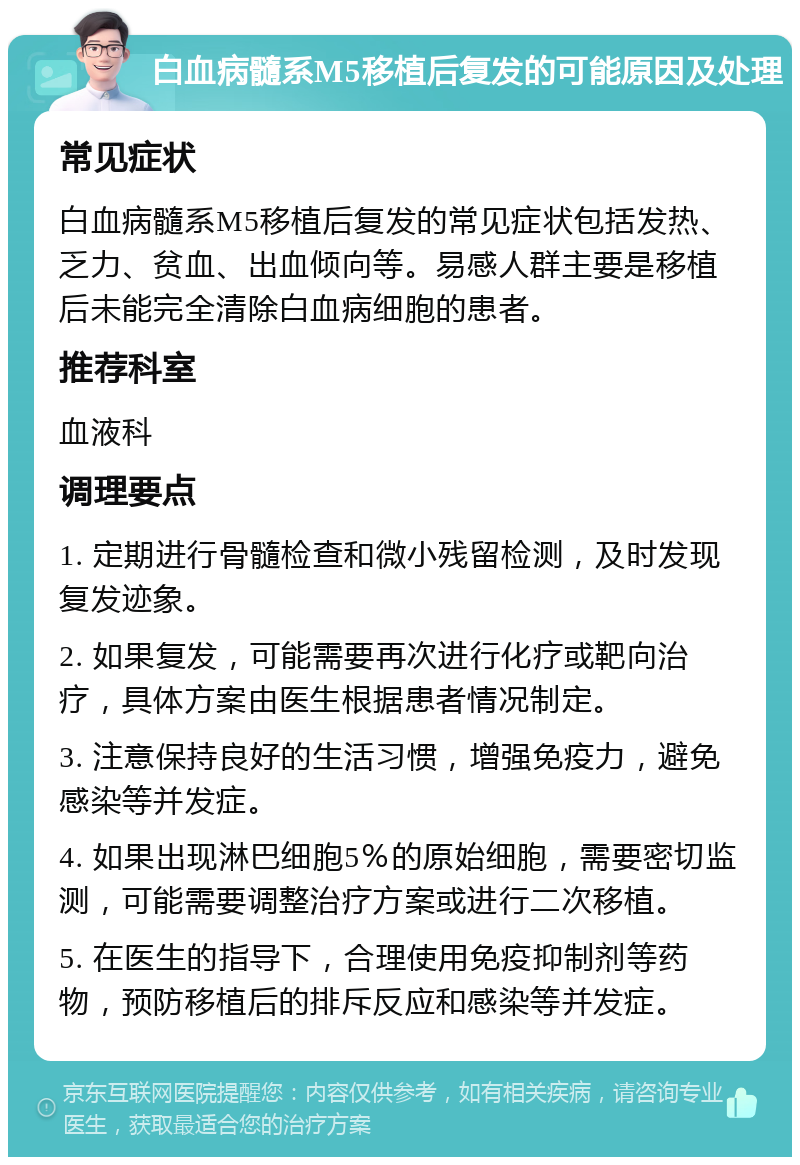 白血病髓系M5移植后复发的可能原因及处理 常见症状 白血病髓系M5移植后复发的常见症状包括发热、乏力、贫血、出血倾向等。易感人群主要是移植后未能完全清除白血病细胞的患者。 推荐科室 血液科 调理要点 1. 定期进行骨髓检查和微小残留检测，及时发现复发迹象。 2. 如果复发，可能需要再次进行化疗或靶向治疗，具体方案由医生根据患者情况制定。 3. 注意保持良好的生活习惯，增强免疫力，避免感染等并发症。 4. 如果出现淋巴细胞5％的原始细胞，需要密切监测，可能需要调整治疗方案或进行二次移植。 5. 在医生的指导下，合理使用免疫抑制剂等药物，预防移植后的排斥反应和感染等并发症。