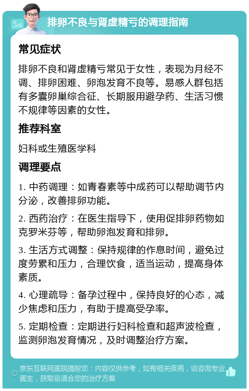 排卵不良与肾虚精亏的调理指南 常见症状 排卵不良和肾虚精亏常见于女性，表现为月经不调、排卵困难、卵泡发育不良等。易感人群包括有多囊卵巢综合征、长期服用避孕药、生活习惯不规律等因素的女性。 推荐科室 妇科或生殖医学科 调理要点 1. 中药调理：如青春素等中成药可以帮助调节内分泌，改善排卵功能。 2. 西药治疗：在医生指导下，使用促排卵药物如克罗米芬等，帮助卵泡发育和排卵。 3. 生活方式调整：保持规律的作息时间，避免过度劳累和压力，合理饮食，适当运动，提高身体素质。 4. 心理疏导：备孕过程中，保持良好的心态，减少焦虑和压力，有助于提高受孕率。 5. 定期检查：定期进行妇科检查和超声波检查，监测卵泡发育情况，及时调整治疗方案。