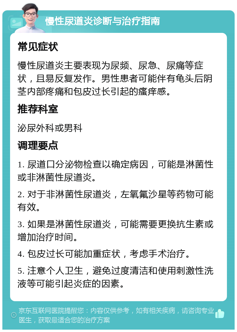 慢性尿道炎诊断与治疗指南 常见症状 慢性尿道炎主要表现为尿频、尿急、尿痛等症状，且易反复发作。男性患者可能伴有龟头后阴茎内部疼痛和包皮过长引起的瘙痒感。 推荐科室 泌尿外科或男科 调理要点 1. 尿道口分泌物检查以确定病因，可能是淋菌性或非淋菌性尿道炎。 2. 对于非淋菌性尿道炎，左氧氟沙星等药物可能有效。 3. 如果是淋菌性尿道炎，可能需要更换抗生素或增加治疗时间。 4. 包皮过长可能加重症状，考虑手术治疗。 5. 注意个人卫生，避免过度清洁和使用刺激性洗液等可能引起炎症的因素。