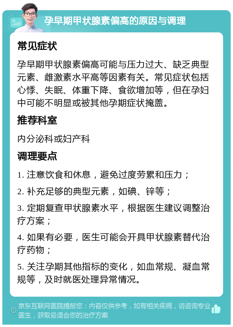 孕早期甲状腺素偏高的原因与调理 常见症状 孕早期甲状腺素偏高可能与压力过大、缺乏典型元素、雌激素水平高等因素有关。常见症状包括心悸、失眠、体重下降、食欲增加等，但在孕妇中可能不明显或被其他孕期症状掩盖。 推荐科室 内分泌科或妇产科 调理要点 1. 注意饮食和休息，避免过度劳累和压力； 2. 补充足够的典型元素，如碘、锌等； 3. 定期复查甲状腺素水平，根据医生建议调整治疗方案； 4. 如果有必要，医生可能会开具甲状腺素替代治疗药物； 5. 关注孕期其他指标的变化，如血常规、凝血常规等，及时就医处理异常情况。