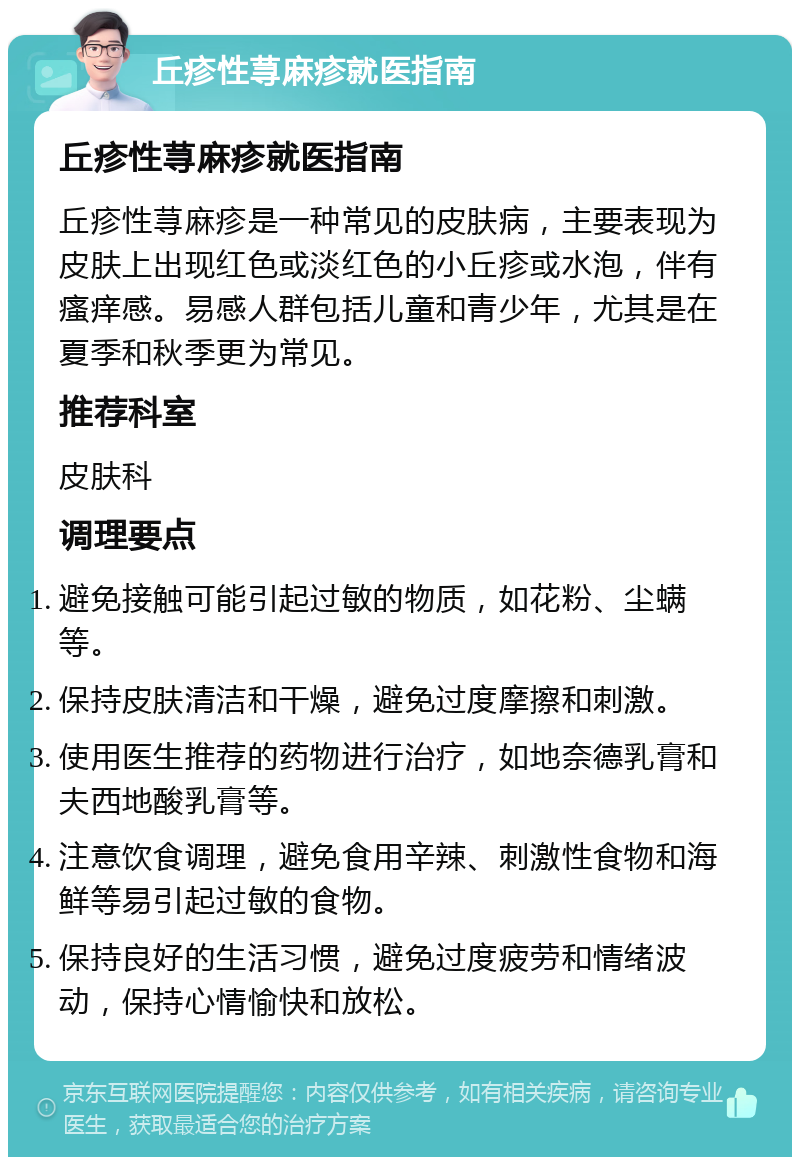 丘疹性荨麻疹就医指南 丘疹性荨麻疹就医指南 丘疹性荨麻疹是一种常见的皮肤病，主要表现为皮肤上出现红色或淡红色的小丘疹或水泡，伴有瘙痒感。易感人群包括儿童和青少年，尤其是在夏季和秋季更为常见。 推荐科室 皮肤科 调理要点 避免接触可能引起过敏的物质，如花粉、尘螨等。 保持皮肤清洁和干燥，避免过度摩擦和刺激。 使用医生推荐的药物进行治疗，如地奈德乳膏和夫西地酸乳膏等。 注意饮食调理，避免食用辛辣、刺激性食物和海鲜等易引起过敏的食物。 保持良好的生活习惯，避免过度疲劳和情绪波动，保持心情愉快和放松。