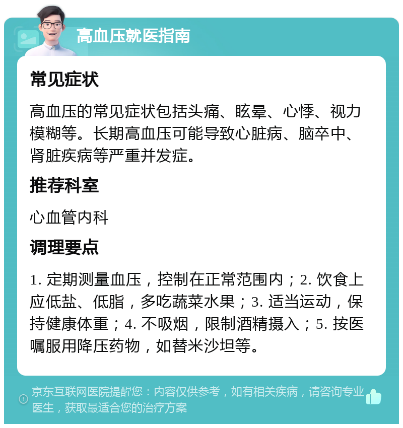 高血压就医指南 常见症状 高血压的常见症状包括头痛、眩晕、心悸、视力模糊等。长期高血压可能导致心脏病、脑卒中、肾脏疾病等严重并发症。 推荐科室 心血管内科 调理要点 1. 定期测量血压，控制在正常范围内；2. 饮食上应低盐、低脂，多吃蔬菜水果；3. 适当运动，保持健康体重；4. 不吸烟，限制酒精摄入；5. 按医嘱服用降压药物，如替米沙坦等。