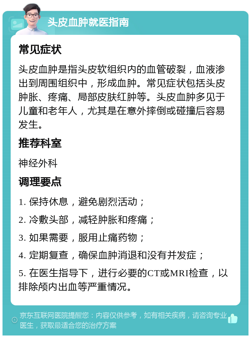 头皮血肿就医指南 常见症状 头皮血肿是指头皮软组织内的血管破裂，血液渗出到周围组织中，形成血肿。常见症状包括头皮肿胀、疼痛、局部皮肤红肿等。头皮血肿多见于儿童和老年人，尤其是在意外摔倒或碰撞后容易发生。 推荐科室 神经外科 调理要点 1. 保持休息，避免剧烈活动； 2. 冷敷头部，减轻肿胀和疼痛； 3. 如果需要，服用止痛药物； 4. 定期复查，确保血肿消退和没有并发症； 5. 在医生指导下，进行必要的CT或MRI检查，以排除颅内出血等严重情况。