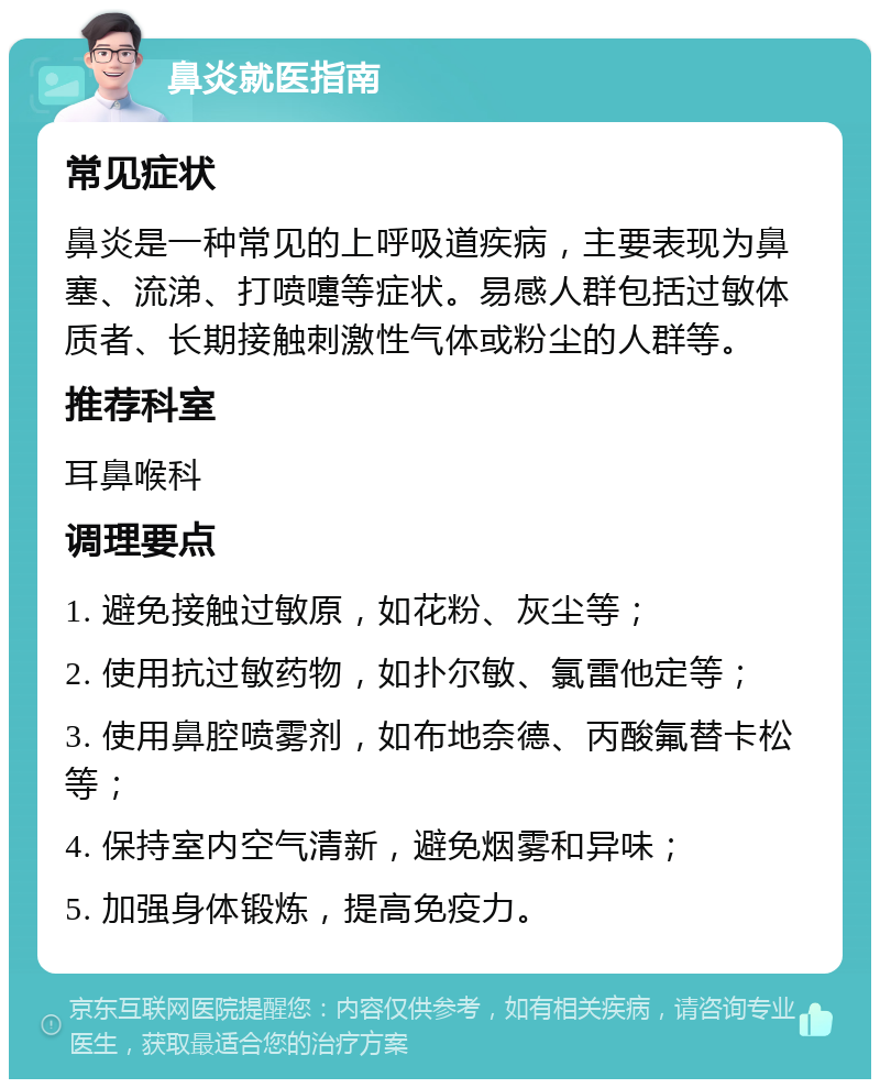 鼻炎就医指南 常见症状 鼻炎是一种常见的上呼吸道疾病，主要表现为鼻塞、流涕、打喷嚏等症状。易感人群包括过敏体质者、长期接触刺激性气体或粉尘的人群等。 推荐科室 耳鼻喉科 调理要点 1. 避免接触过敏原，如花粉、灰尘等； 2. 使用抗过敏药物，如扑尔敏、氯雷他定等； 3. 使用鼻腔喷雾剂，如布地奈德、丙酸氟替卡松等； 4. 保持室内空气清新，避免烟雾和异味； 5. 加强身体锻炼，提高免疫力。