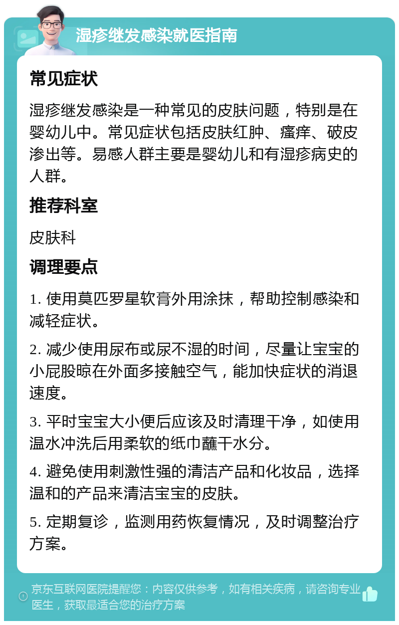 湿疹继发感染就医指南 常见症状 湿疹继发感染是一种常见的皮肤问题，特别是在婴幼儿中。常见症状包括皮肤红肿、瘙痒、破皮渗出等。易感人群主要是婴幼儿和有湿疹病史的人群。 推荐科室 皮肤科 调理要点 1. 使用莫匹罗星软膏外用涂抹，帮助控制感染和减轻症状。 2. 减少使用尿布或尿不湿的时间，尽量让宝宝的小屁股晾在外面多接触空气，能加快症状的消退速度。 3. 平时宝宝大小便后应该及时清理干净，如使用温水冲洗后用柔软的纸巾蘸干水分。 4. 避免使用刺激性强的清洁产品和化妆品，选择温和的产品来清洁宝宝的皮肤。 5. 定期复诊，监测用药恢复情况，及时调整治疗方案。