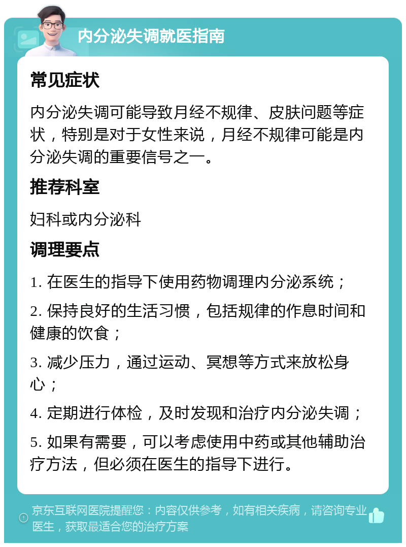 内分泌失调就医指南 常见症状 内分泌失调可能导致月经不规律、皮肤问题等症状，特别是对于女性来说，月经不规律可能是内分泌失调的重要信号之一。 推荐科室 妇科或内分泌科 调理要点 1. 在医生的指导下使用药物调理内分泌系统； 2. 保持良好的生活习惯，包括规律的作息时间和健康的饮食； 3. 减少压力，通过运动、冥想等方式来放松身心； 4. 定期进行体检，及时发现和治疗内分泌失调； 5. 如果有需要，可以考虑使用中药或其他辅助治疗方法，但必须在医生的指导下进行。