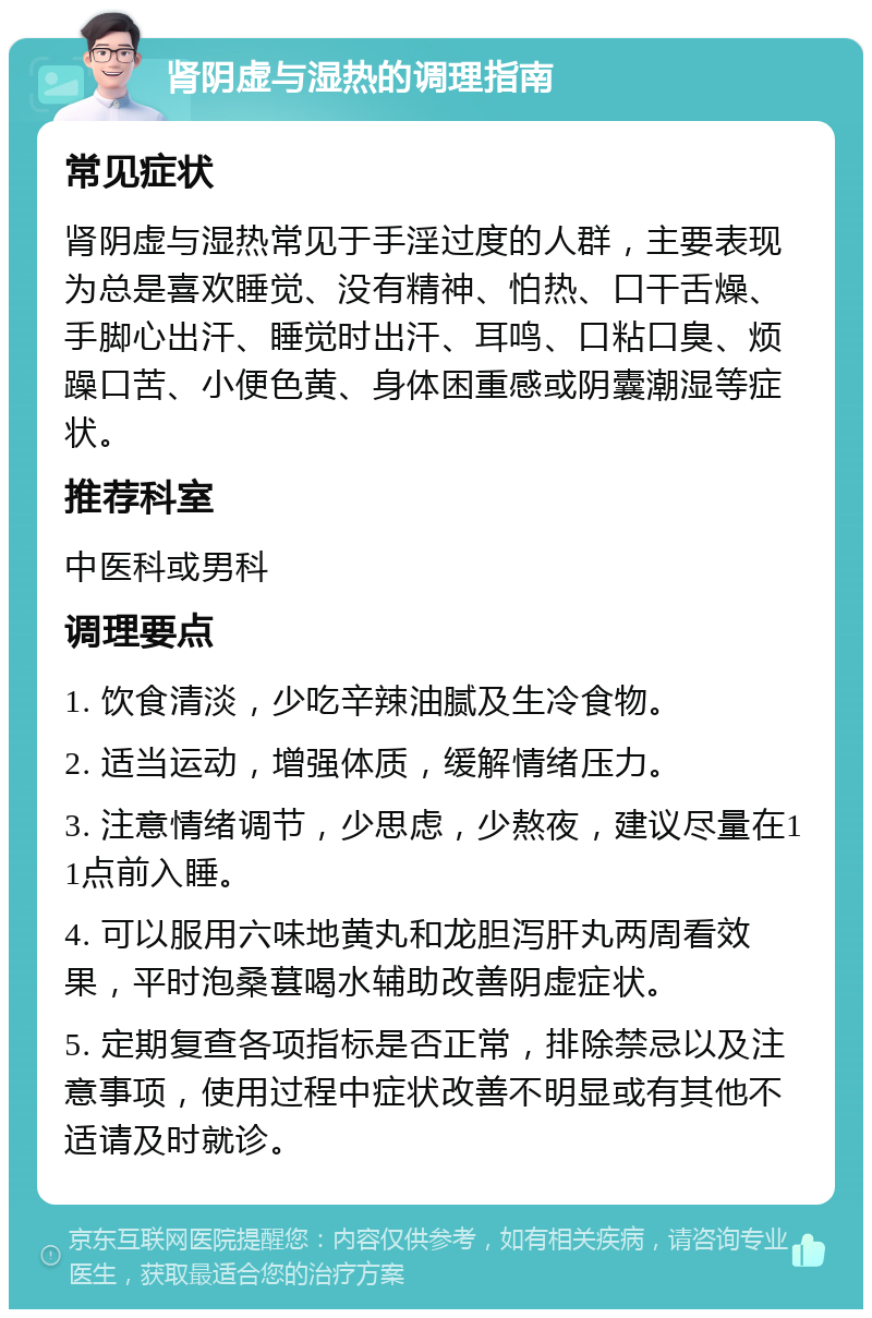 肾阴虚与湿热的调理指南 常见症状 肾阴虚与湿热常见于手淫过度的人群，主要表现为总是喜欢睡觉、没有精神、怕热、口干舌燥、手脚心出汗、睡觉时出汗、耳鸣、口粘口臭、烦躁口苦、小便色黄、身体困重感或阴囊潮湿等症状。 推荐科室 中医科或男科 调理要点 1. 饮食清淡，少吃辛辣油腻及生冷食物。 2. 适当运动，增强体质，缓解情绪压力。 3. 注意情绪调节，少思虑，少熬夜，建议尽量在11点前入睡。 4. 可以服用六味地黄丸和龙胆泻肝丸两周看效果，平时泡桑葚喝水辅助改善阴虚症状。 5. 定期复查各项指标是否正常，排除禁忌以及注意事项，使用过程中症状改善不明显或有其他不适请及时就诊。