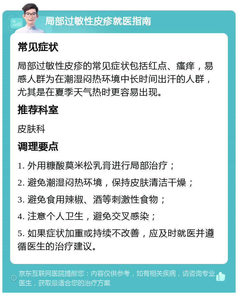 局部过敏性皮疹就医指南 常见症状 局部过敏性皮疹的常见症状包括红点、瘙痒，易感人群为在潮湿闷热环境中长时间出汗的人群，尤其是在夏季天气热时更容易出现。 推荐科室 皮肤科 调理要点 1. 外用糠酸莫米松乳膏进行局部治疗； 2. 避免潮湿闷热环境，保持皮肤清洁干燥； 3. 避免食用辣椒、酒等刺激性食物； 4. 注意个人卫生，避免交叉感染； 5. 如果症状加重或持续不改善，应及时就医并遵循医生的治疗建议。