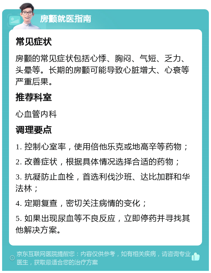 房颤就医指南 常见症状 房颤的常见症状包括心悸、胸闷、气短、乏力、头晕等。长期的房颤可能导致心脏增大、心衰等严重后果。 推荐科室 心血管内科 调理要点 1. 控制心室率，使用倍他乐克或地高辛等药物； 2. 改善症状，根据具体情况选择合适的药物； 3. 抗凝防止血栓，首选利伐沙班、达比加群和华法林； 4. 定期复查，密切关注病情的变化； 5. 如果出现尿血等不良反应，立即停药并寻找其他解决方案。