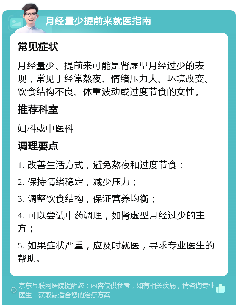 月经量少提前来就医指南 常见症状 月经量少、提前来可能是肾虚型月经过少的表现，常见于经常熬夜、情绪压力大、环境改变、饮食结构不良、体重波动或过度节食的女性。 推荐科室 妇科或中医科 调理要点 1. 改善生活方式，避免熬夜和过度节食； 2. 保持情绪稳定，减少压力； 3. 调整饮食结构，保证营养均衡； 4. 可以尝试中药调理，如肾虚型月经过少的主方； 5. 如果症状严重，应及时就医，寻求专业医生的帮助。