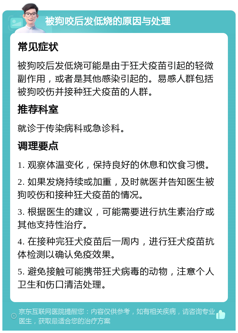 被狗咬后发低烧的原因与处理 常见症状 被狗咬后发低烧可能是由于狂犬疫苗引起的轻微副作用，或者是其他感染引起的。易感人群包括被狗咬伤并接种狂犬疫苗的人群。 推荐科室 就诊于传染病科或急诊科。 调理要点 1. 观察体温变化，保持良好的休息和饮食习惯。 2. 如果发烧持续或加重，及时就医并告知医生被狗咬伤和接种狂犬疫苗的情况。 3. 根据医生的建议，可能需要进行抗生素治疗或其他支持性治疗。 4. 在接种完狂犬疫苗后一周内，进行狂犬疫苗抗体检测以确认免疫效果。 5. 避免接触可能携带狂犬病毒的动物，注意个人卫生和伤口清洁处理。