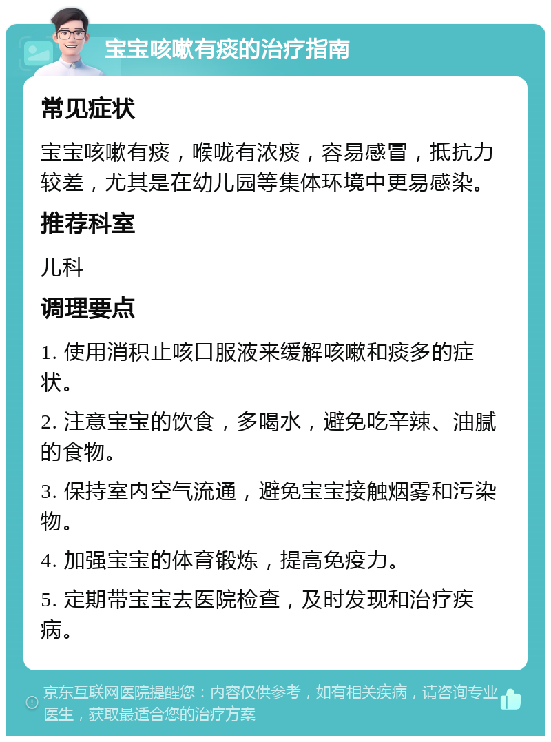 宝宝咳嗽有痰的治疗指南 常见症状 宝宝咳嗽有痰，喉咙有浓痰，容易感冒，抵抗力较差，尤其是在幼儿园等集体环境中更易感染。 推荐科室 儿科 调理要点 1. 使用消积止咳口服液来缓解咳嗽和痰多的症状。 2. 注意宝宝的饮食，多喝水，避免吃辛辣、油腻的食物。 3. 保持室内空气流通，避免宝宝接触烟雾和污染物。 4. 加强宝宝的体育锻炼，提高免疫力。 5. 定期带宝宝去医院检查，及时发现和治疗疾病。