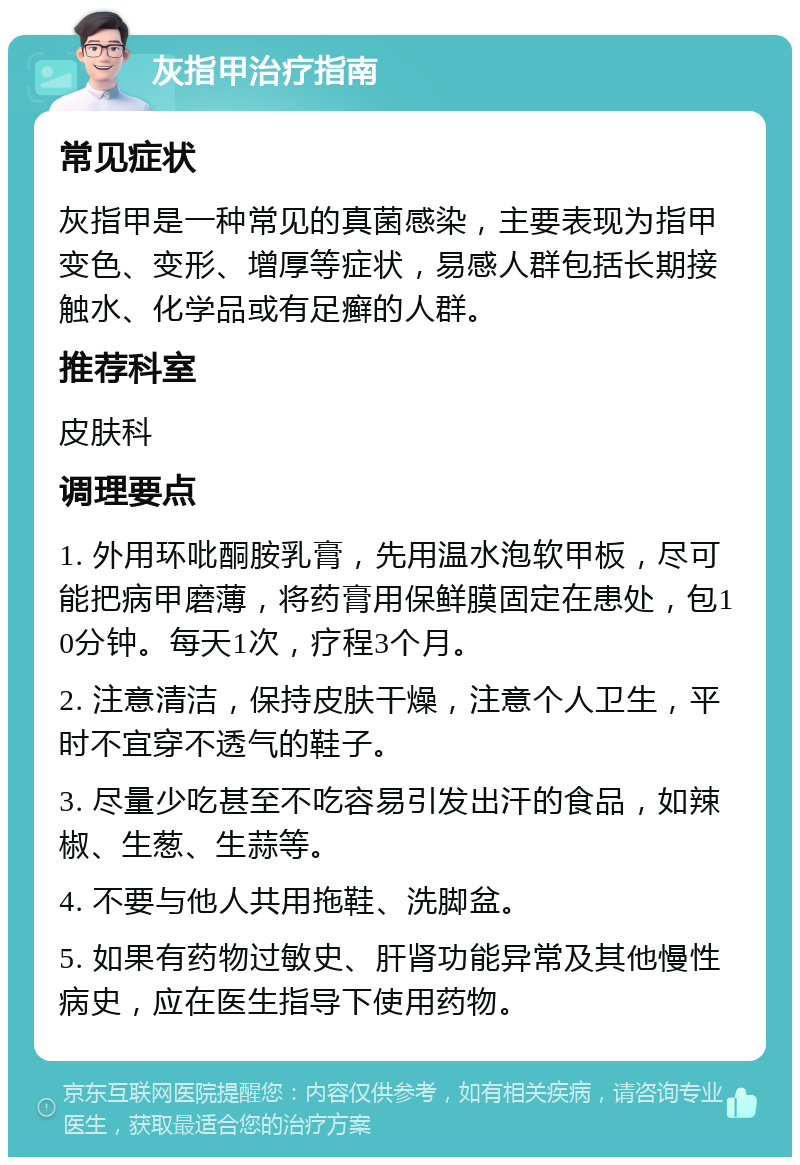 灰指甲治疗指南 常见症状 灰指甲是一种常见的真菌感染，主要表现为指甲变色、变形、增厚等症状，易感人群包括长期接触水、化学品或有足癣的人群。 推荐科室 皮肤科 调理要点 1. 外用环吡酮胺乳膏，先用温水泡软甲板，尽可能把病甲磨薄，将药膏用保鲜膜固定在患处，包10分钟。每天1次，疗程3个月。 2. 注意清洁，保持皮肤干燥，注意个人卫生，平时不宜穿不透气的鞋子。 3. 尽量少吃甚至不吃容易引发出汗的食品，如辣椒、生葱、生蒜等。 4. 不要与他人共用拖鞋、洗脚盆。 5. 如果有药物过敏史、肝肾功能异常及其他慢性病史，应在医生指导下使用药物。