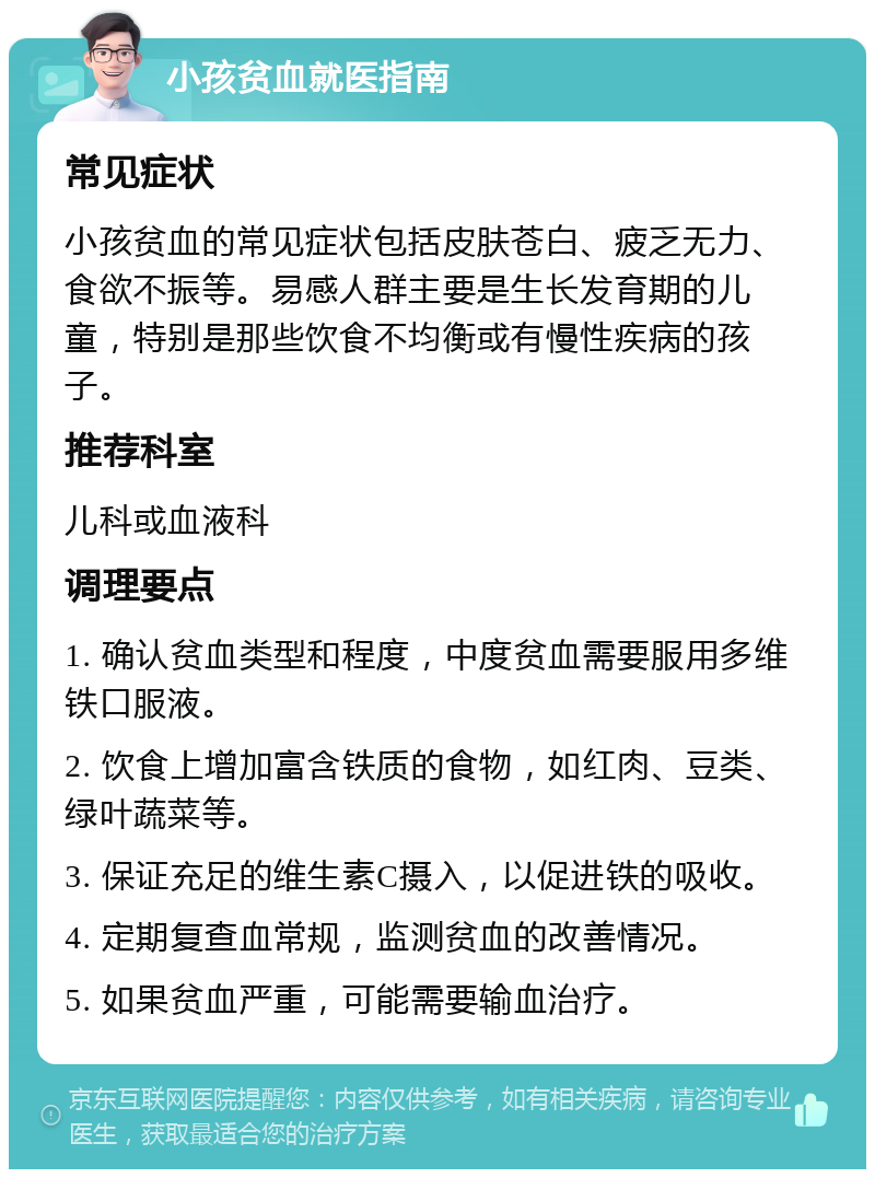 小孩贫血就医指南 常见症状 小孩贫血的常见症状包括皮肤苍白、疲乏无力、食欲不振等。易感人群主要是生长发育期的儿童，特别是那些饮食不均衡或有慢性疾病的孩子。 推荐科室 儿科或血液科 调理要点 1. 确认贫血类型和程度，中度贫血需要服用多维铁口服液。 2. 饮食上增加富含铁质的食物，如红肉、豆类、绿叶蔬菜等。 3. 保证充足的维生素C摄入，以促进铁的吸收。 4. 定期复查血常规，监测贫血的改善情况。 5. 如果贫血严重，可能需要输血治疗。