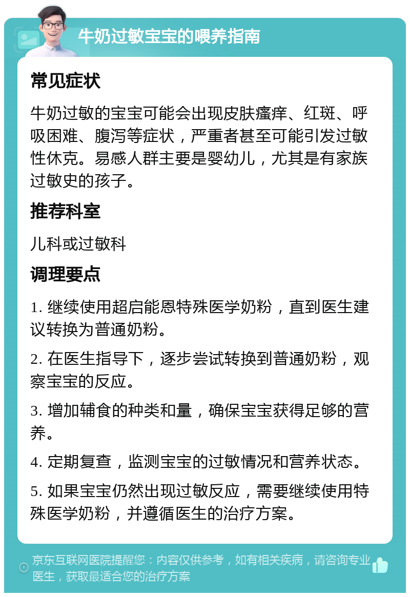 牛奶过敏宝宝的喂养指南 常见症状 牛奶过敏的宝宝可能会出现皮肤瘙痒、红斑、呼吸困难、腹泻等症状，严重者甚至可能引发过敏性休克。易感人群主要是婴幼儿，尤其是有家族过敏史的孩子。 推荐科室 儿科或过敏科 调理要点 1. 继续使用超启能恩特殊医学奶粉，直到医生建议转换为普通奶粉。 2. 在医生指导下，逐步尝试转换到普通奶粉，观察宝宝的反应。 3. 增加辅食的种类和量，确保宝宝获得足够的营养。 4. 定期复查，监测宝宝的过敏情况和营养状态。 5. 如果宝宝仍然出现过敏反应，需要继续使用特殊医学奶粉，并遵循医生的治疗方案。