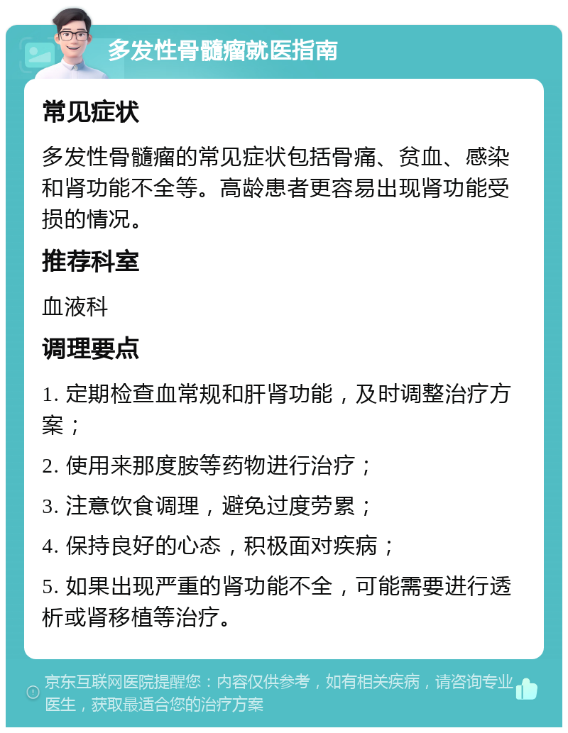 多发性骨髓瘤就医指南 常见症状 多发性骨髓瘤的常见症状包括骨痛、贫血、感染和肾功能不全等。高龄患者更容易出现肾功能受损的情况。 推荐科室 血液科 调理要点 1. 定期检查血常规和肝肾功能，及时调整治疗方案； 2. 使用来那度胺等药物进行治疗； 3. 注意饮食调理，避免过度劳累； 4. 保持良好的心态，积极面对疾病； 5. 如果出现严重的肾功能不全，可能需要进行透析或肾移植等治疗。