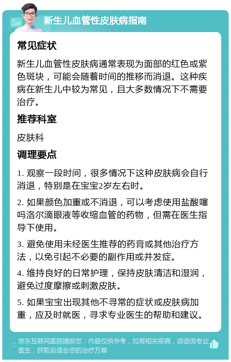 新生儿血管性皮肤病指南 常见症状 新生儿血管性皮肤病通常表现为面部的红色或紫色斑块，可能会随着时间的推移而消退。这种疾病在新生儿中较为常见，且大多数情况下不需要治疗。 推荐科室 皮肤科 调理要点 1. 观察一段时间，很多情况下这种皮肤病会自行消退，特别是在宝宝2岁左右时。 2. 如果颜色加重或不消退，可以考虑使用盐酸噻吗洛尔滴眼液等收缩血管的药物，但需在医生指导下使用。 3. 避免使用未经医生推荐的药膏或其他治疗方法，以免引起不必要的副作用或并发症。 4. 维持良好的日常护理，保持皮肤清洁和湿润，避免过度摩擦或刺激皮肤。 5. 如果宝宝出现其他不寻常的症状或皮肤病加重，应及时就医，寻求专业医生的帮助和建议。