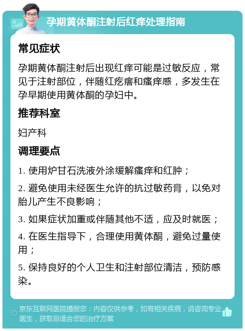 孕期黄体酮注射后红痒处理指南 常见症状 孕期黄体酮注射后出现红痒可能是过敏反应，常见于注射部位，伴随红疙瘩和瘙痒感，多发生在孕早期使用黄体酮的孕妇中。 推荐科室 妇产科 调理要点 1. 使用炉甘石洗液外涂缓解瘙痒和红肿； 2. 避免使用未经医生允许的抗过敏药膏，以免对胎儿产生不良影响； 3. 如果症状加重或伴随其他不适，应及时就医； 4. 在医生指导下，合理使用黄体酮，避免过量使用； 5. 保持良好的个人卫生和注射部位清洁，预防感染。