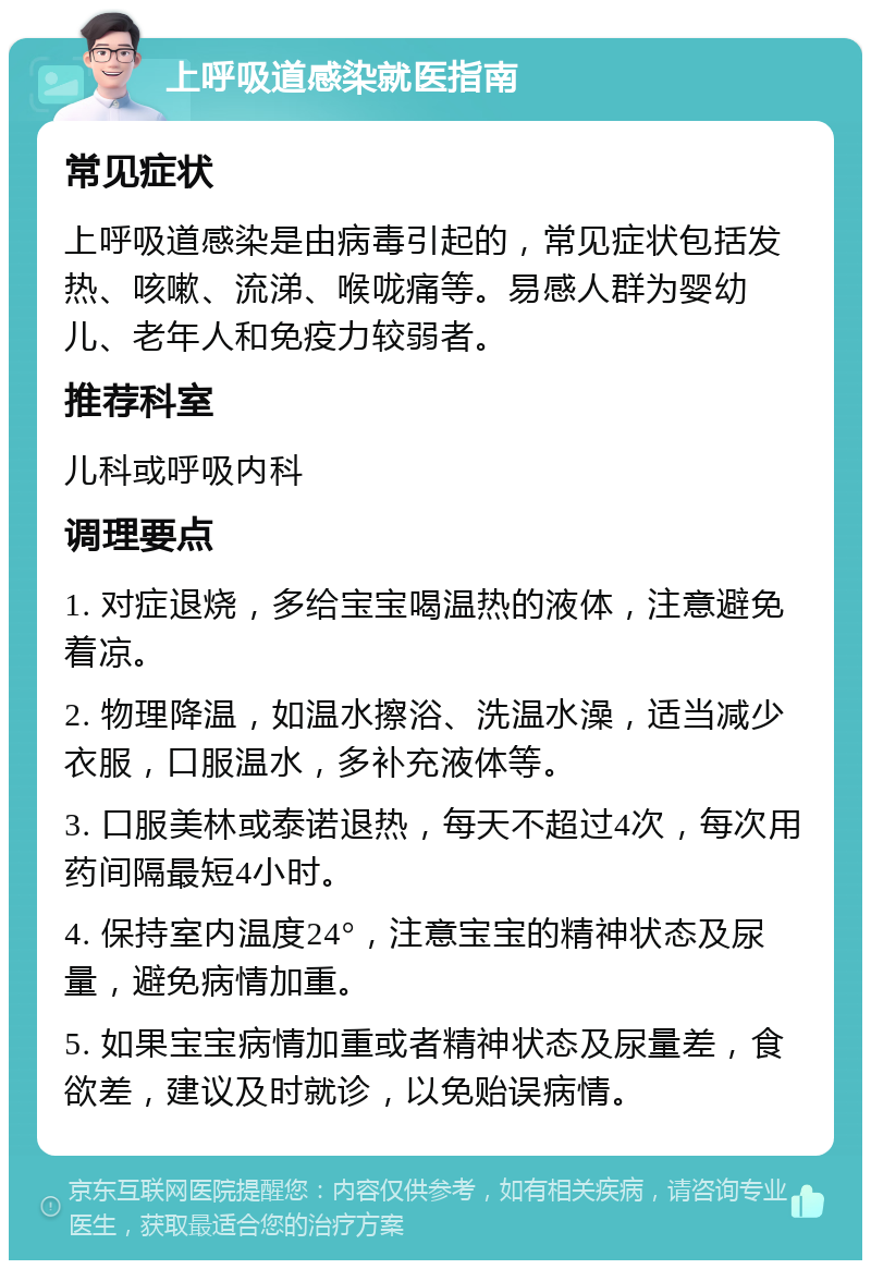 上呼吸道感染就医指南 常见症状 上呼吸道感染是由病毒引起的，常见症状包括发热、咳嗽、流涕、喉咙痛等。易感人群为婴幼儿、老年人和免疫力较弱者。 推荐科室 儿科或呼吸内科 调理要点 1. 对症退烧，多给宝宝喝温热的液体，注意避免着凉。 2. 物理降温，如温水擦浴、洗温水澡，适当减少衣服，口服温水，多补充液体等。 3. 口服美林或泰诺退热，每天不超过4次，每次用药间隔最短4小时。 4. 保持室内温度24°，注意宝宝的精神状态及尿量，避免病情加重。 5. 如果宝宝病情加重或者精神状态及尿量差，食欲差，建议及时就诊，以免贻误病情。