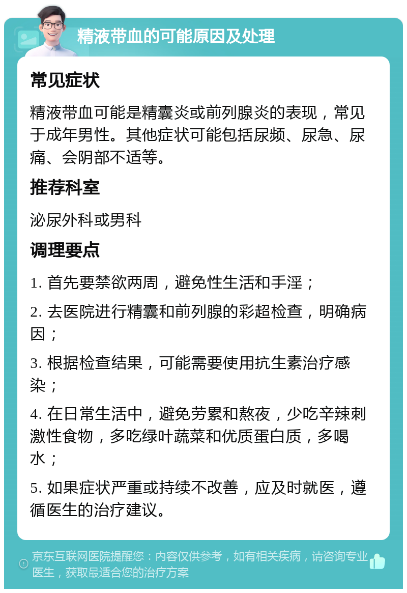 精液带血的可能原因及处理 常见症状 精液带血可能是精囊炎或前列腺炎的表现，常见于成年男性。其他症状可能包括尿频、尿急、尿痛、会阴部不适等。 推荐科室 泌尿外科或男科 调理要点 1. 首先要禁欲两周，避免性生活和手淫； 2. 去医院进行精囊和前列腺的彩超检查，明确病因； 3. 根据检查结果，可能需要使用抗生素治疗感染； 4. 在日常生活中，避免劳累和熬夜，少吃辛辣刺激性食物，多吃绿叶蔬菜和优质蛋白质，多喝水； 5. 如果症状严重或持续不改善，应及时就医，遵循医生的治疗建议。