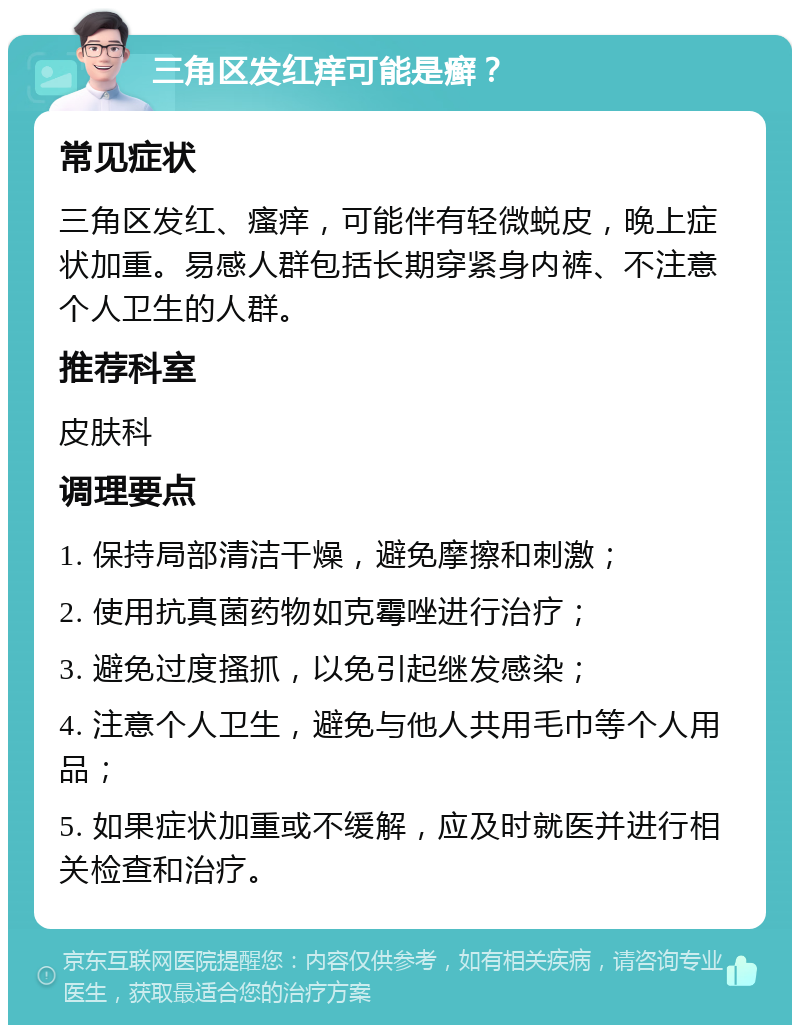 三角区发红痒可能是癣？ 常见症状 三角区发红、瘙痒，可能伴有轻微蜕皮，晚上症状加重。易感人群包括长期穿紧身内裤、不注意个人卫生的人群。 推荐科室 皮肤科 调理要点 1. 保持局部清洁干燥，避免摩擦和刺激； 2. 使用抗真菌药物如克霉唑进行治疗； 3. 避免过度搔抓，以免引起继发感染； 4. 注意个人卫生，避免与他人共用毛巾等个人用品； 5. 如果症状加重或不缓解，应及时就医并进行相关检查和治疗。