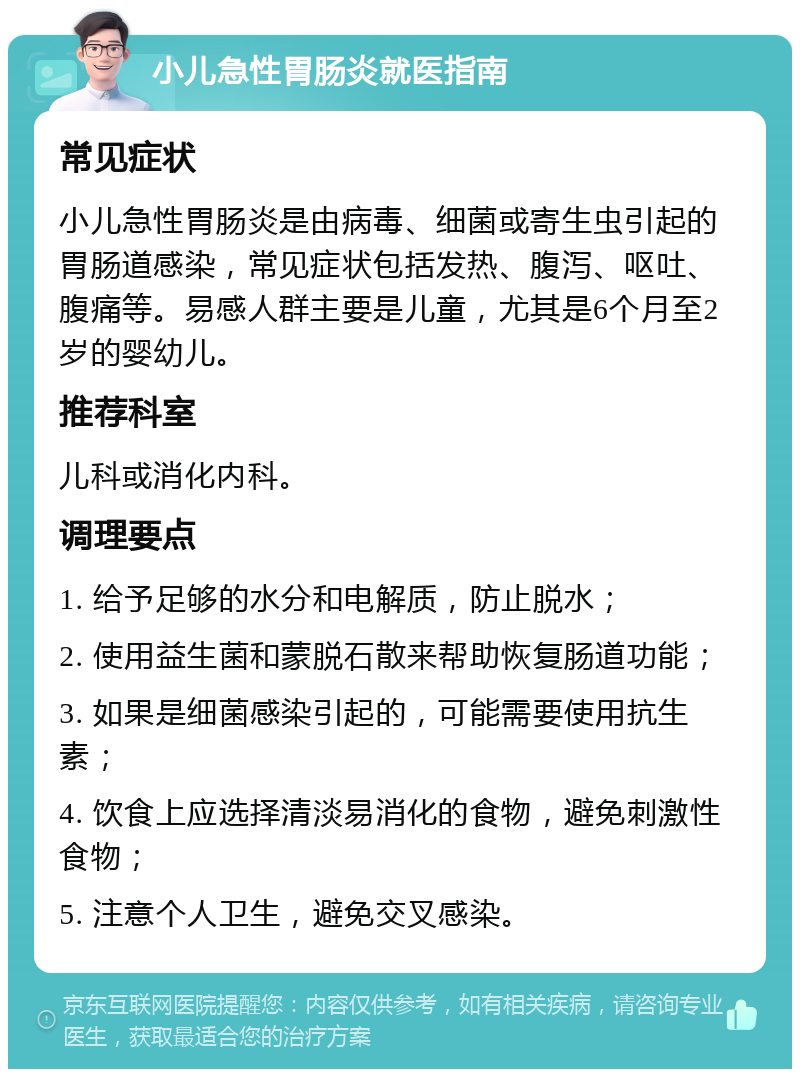 小儿急性胃肠炎就医指南 常见症状 小儿急性胃肠炎是由病毒、细菌或寄生虫引起的胃肠道感染，常见症状包括发热、腹泻、呕吐、腹痛等。易感人群主要是儿童，尤其是6个月至2岁的婴幼儿。 推荐科室 儿科或消化内科。 调理要点 1. 给予足够的水分和电解质，防止脱水； 2. 使用益生菌和蒙脱石散来帮助恢复肠道功能； 3. 如果是细菌感染引起的，可能需要使用抗生素； 4. 饮食上应选择清淡易消化的食物，避免刺激性食物； 5. 注意个人卫生，避免交叉感染。